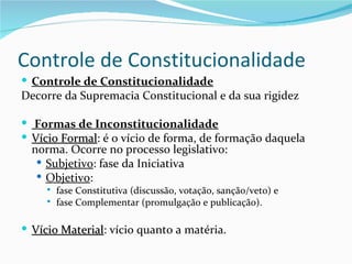 Controle de Constitucionalidade
 Controle de Constitucionalidade
Decorre da Supremacia Constitucional e da sua rigidez

 Formas de Inconstitucionalidade
 Vício Formal: é o vício de forma, de formação daquela
        Formal
  norma. Ocorre no processo legislativo:
    Subjetivo: fase da Iniciativa
    Objetivo:
        fase Constitutiva (discussão, votação, sanção/veto) e
        fase Complementar (promulgação e publicação).

 Vício Material: vício quanto a matéria.
        Material
 