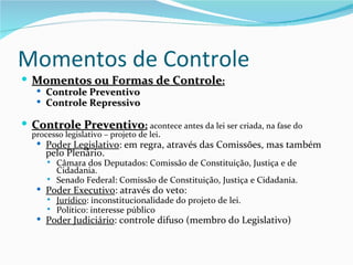 Momentos de Controle
 Momentos ou Formas de Controle:
    Controle Preventivo
    Controle Repressivo

 Controle Preventivo: acontece antes da lei ser criada, na fase do
  processo legislativo – projeto de lei.
    Poder Legislativo: em regra, através das Comissões, mas também
     pelo Plenário.
         Câmara dos Deputados: Comissão de Constituição, Justiça e de
          Cidadania.
         Senado Federal: Comissão de Constituição, Justiça e Cidadania.
    Poder Executivo: através do veto:
         Jurídico: inconstitucionalidade do projeto de lei.
         Político: interesse público
    Poder Judiciário: controle difuso (membro do Legislativo)
 