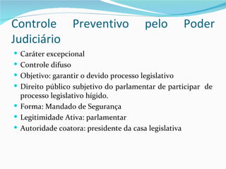 Controle Preventivo                     pelo           Poder
Judiciário
 Caráter excepcional
 Controle difuso
 Objetivo: garantir o devido processo legislativo
 Direito público subjetivo do parlamentar de participar de
  processo legislativo hígido.
 Forma: Mandado de Segurança
 Legitimidade Ativa: parlamentar
 Autoridade coatora: presidente da casa legislativa
 