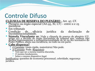 Controle Difuso
CLÁUSULA DE RESERVA DO PLENÁRIO - Art. 97, CF.
 Plenário ou órgão especial (Art.93, XI, CF) – entre 11 e 25
  membros
 Em tribunais
 Condição     de    eficácia   jurídica    da     declaração    de
  Inconstitucionalidade.
 Súmula Vinculante 10: Viola a cláusula de reserva de plenário (CF,
  artigo 97) a decisão de órgão fracionário de tribunal que, embora não
  declare expressamente a inconstitucionalidade de lei ou ato normativo do
  Poder Público, afasta sua incidência, no todo ou em parte.
 Cabe dispensa?
    1ª Corrente: (mais rígida, majoritária) Não pode.
    2ª Corrente: Pode. Requisitos:
         Tem que ser a mesma matéria discutida,
         O mesmo fundamento,
         Sobre o mesmo dispositivo legal.
Justificativa: questões de economia processual, celeridade, segurança
jurídica.
 