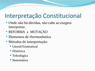 Interpretação Constitucional
 Onde não há dúvidas, não cabe ao exegeta
  interpretar.
 REFORMA ≠ MUTAÇÃO
 Elementos de Hermenêutica
 Métodos de interpretação:
   Literal/Gramatical
   Histórica
   Teleológica
   Sistemática
 