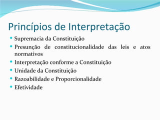 Princípios de Interpretação
 Supremacia da Constituição
 Presunção de constitucionalidade das leis e atos
    normativos
   Interpretação conforme a Constituição
   Unidade da Constituição
   Razoabilidade e Proporcionalidade
   Efetividade
 