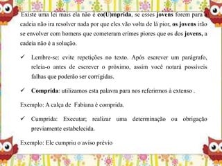 Existe uma lei mais ela não é co(U)mprida, se esses jovens forem para a
cadeia não ira resolver nada por que eles vão volta de lá pior, os jovens irão
se envolver com homens que cometeram crimes piores que os dos jovens, a
cadeia não é a solução.
 Lembre-se: evite repetições no texto. Após escrever um parágrafo,
releia-o antes de escrever o próximo, assim você notará possíveis
falhas que poderão ser corrigidas.
 Comprida: utilizamos esta palavra para nos referirmos à extenso .
Exemplo: A calça de Fabiana é comprida.
 Cumprida: Executar; realizar uma determinação ou obrigação
previamente estabelecida.
Exemplo: Ele cumpriu o aviso prévio
 
