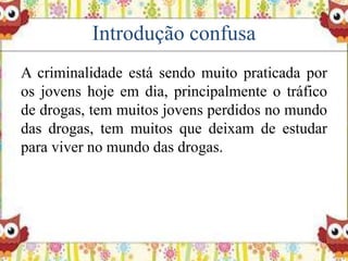 Introdução confusa
A criminalidade está sendo muito praticada por
os jovens hoje em dia, principalmente o tráfico
de drogas, tem muitos jovens perdidos no mundo
das drogas, tem muitos que deixam de estudar
para viver no mundo das drogas.
 