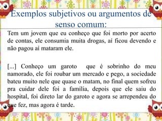Exemplos subjetivos ou argumentos de
senso comum:
Tem um jovem que eu conheço que foi morto por acerto
de contas, ele consumia muita drogas, aí ficou devendo e
não pagou aí mataram ele.
[...] Conheço um garoto que é sobrinho do meu
namorado, ele foi roubar um mercado e pego, a sociedade
bateu muito nele que quase o matam, no final quem sofreu
pra cuidar dele foi a família, depois que ele saiu do
hospital, foi direto lar do garoto e agora se arrependeu do
que fez, mas agora é tarde.
 