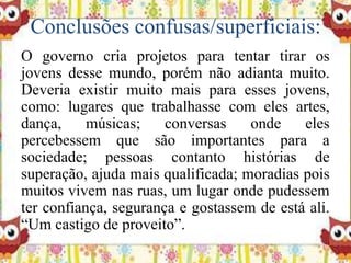 Conclusões confusas/superficiais:
O governo cria projetos para tentar tirar os
jovens desse mundo, porém não adianta muito.
Deveria existir muito mais para esses jovens,
como: lugares que trabalhasse com eles artes,
dança, músicas; conversas onde eles
percebessem que são importantes para a
sociedade; pessoas contanto histórias de
superação, ajuda mais qualificada; moradias pois
muitos vivem nas ruas, um lugar onde pudessem
ter confiança, segurança e gostassem de está ali.
“Um castigo de proveito”.
 