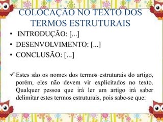 COLOCAÇÃO NO TEXTO DOS
TERMOS ESTRUTURAIS
• INTRODUÇÃO: [...]
• DESENVOLVIMENTO: [...]
• CONCLUSÃO: [...]
 Estes são os nomes dos termos estruturais do artigo,
porém, eles não devem vir explicitados no texto.
Qualquer pessoa que irá ler um artigo irá saber
delimitar estes termos estruturais, pois sabe-se que:
 