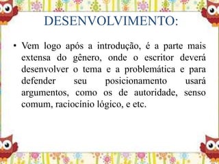 DESENVOLVIMENTO:
• Vem logo após a introdução, é a parte mais
extensa do gênero, onde o escritor deverá
desenvolver o tema e a problemática e para
defender seu posicionamento usará
argumentos, como os de autoridade, senso
comum, raciocínio lógico, e etc.
 