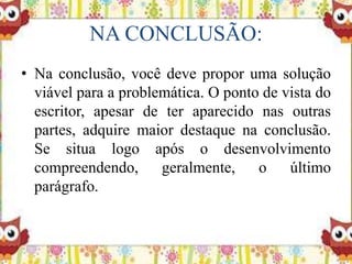 NA CONCLUSÃO:
• Na conclusão, você deve propor uma solução
viável para a problemática. O ponto de vista do
escritor, apesar de ter aparecido nas outras
partes, adquire maior destaque na conclusão.
Se situa logo após o desenvolvimento
compreendendo, geralmente, o último
parágrafo.
 
