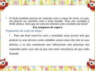 • O título também precisa ter conexão com o corpo do texto, ou seja,
ele precisa ser coerente com o tema tratado. Veja, por exemplo o
título abaixo. Será que ele está em sintonia com o restante do texto?
Em compasso de espera
Fragmentos do corpo do artigo:
• Para um bom convívio com a sociedade esses jovens tem que
praticar os seus deveres como cidadãos assim como eles tem os seus
direitos, e se eles cometerem atos infracionais eles precisam sim
responder pelos seus atos já que tem total consciência do que estão
fazendo.
 