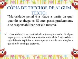 CÓPIA DE TRECHOS DE ALGUM
TEXTO:
“Maioridade penal é a idade a partir da qual
quando se chega os 18 anos passa praticamente
a se responsabilizar por ela mesma.”
 Quando houver necessidade de retirar algum trecho de algum
lugar para comentá-la ou sustentar uma ideia é necessário q
seja deixado explícito no texto que se trata de uma citação, e
que não foi você que escreveu.
 