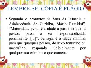 LEMBRE-SE: CÓPIA É PLÁGIO
• Segundo o promotor da Vara da Infância e
Adolescência de Curitiba, Mário Ramidoff,
“Maioridade penal é a idade a partir da qual a
pessoa passa a ser responsabilizada
penalmente, [...]”, ou seja, é a idade mínima
para que qualquer pessoa, do sexo feminino ou
masculino, responda judicialmente por
qualquer ato criminoso que cometa.
 