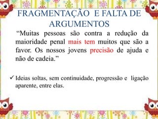 FRAGMENTAÇÃO E FALTA DE
ARGUMENTOS
“Muitas pessoas são contra a redução da
maioridade penal mais tem muitos que são a
favor. Os nossos jovens precisão de ajuda e
não de cadeia.”
 Ideias soltas, sem continuidade, progressão e ligação
aparente, entre elas.
 