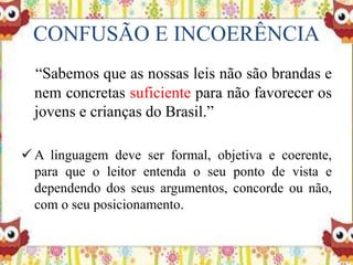 CONFUSÃO E INCOERÊNCIA
“Sabemos que as nossas leis não são brandas e
nem concretas suficiente para não favorecer os
jovens e crianças do Brasil.”
 A linguagem deve ser formal, objetiva e coerente,
para que o leitor entenda o seu ponto de vista e
dependendo dos seus argumentos, concorde ou não,
com o seu posicionamento.
 
