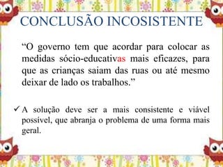 CONCLUSÃO INCOSISTENTE
“O governo tem que acordar para colocar as
medidas sócio-educativas mais eficazes, para
que as crianças saiam das ruas ou até mesmo
deixar de lado os trabalhos.”
 A solução deve ser a mais consistente e viável
possível, que abranja o problema de uma forma mais
geral.
 