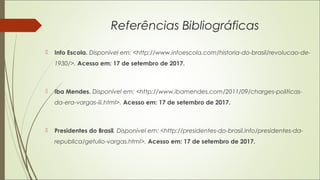 Referências Bibliográficas
 Info Escola. Disponível em: <http://www.infoescola.com/historia-do-brasil/revolucao-de-
1930/>. Acesso em: 17 de setembro de 2017.
 Iba Mendes. Disponível em: <http://www.ibamendes.com/2011/09/charges-politicas-
da-era-vargas-iii.html>. Acesso em: 17 de setembro de 2017.
 Presidentes do Brasil. Disponível em: <http://presidentes-do-brasil.info/presidentes-da-
republica/getulio-vargas.html>. Acesso em: 17 de setembro de 2017.
 