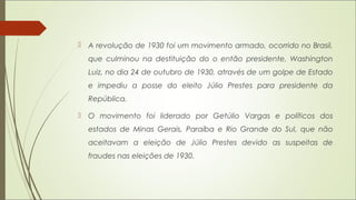  A revolução de 1930 foi um movimento armado, ocorrido no Brasil,
que culminou na destituição do o então presidente, Washington
Luiz, no dia 24 de outubro de 1930, através de um golpe de Estado
e impediu a posse do eleito Júlio Prestes para presidente da
República.
 O movimento foi liderado por Getúlio Vargas e políticos dos
estados de Minas Gerais, Paraíba e Rio Grande do Sul, que não
aceitavam a eleição de Júlio Prestes devido as suspeitas de
fraudes nas eleições de 1930.
 