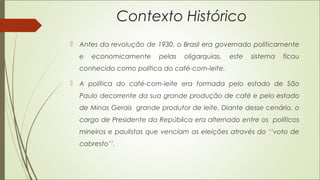Contexto Histórico
 Antes da revolução de 1930, o Brasil era governado politicamente
e economicamente pelas oligarquias, este sistema ficou
conhecido como política do café-com-leite.
 A política do café-com-leite era formada pelo estado de São
Paulo decorrente da sua grande produção de café e pelo estado
de Minas Gerais grande produtor de leite. Diante desse cenário, o
cargo de Presidente da República era alternado entre os políticos
mineiros e paulistas que venciam as eleições através do ‘’voto de
cabresto’’.
 