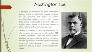 Washington Luís
 A situação do Presidente do Brasil Washington
Luís era crítica, a insatisfação popular em torno
do seu governo era cada vez maior,
principalmente devido o período caótico que o
Brasil estava vivenciando, a crise de 1929, que
atingiu drasticamente a economia mundial e
afetou diretamente o comércio do café.
 Apesar da insatisfação popular, Washington Luís
não renuncia ao cargo de presidente. Em 1929,
o então presidente, junto com outros políticos
paulistas rompem a aliança com os mineiros e
lançam o paulista Júlio Prestes para candidato a
presidente, porém de acordo com a política do
café-com-leite era a vez de um mineiro assumir o
poder.
 