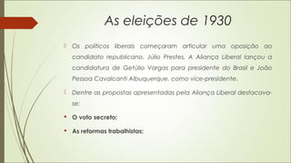 As eleições de 1930
 Os políticos liberais começaram articular uma oposição ao
candidato republicano, Júlio Prestes. A Aliança Liberal lançou a
candidatura de Getúlio Vargas para presidente do Brasil e João
Pessoa Cavalcanti Albuquerque. como vice-presidente.
 Dentre as propostas apresentadas pela Aliança Liberal destacava-
se:
 O voto secreto;
 As reformas trabalhistas;
 