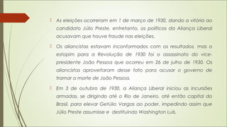  As eleições ocorreram em 1 de março de 1930, dando a vitória ao
candidato Júlio Preste, entretanto, os políticos da Aliança Liberal
acusavam que houve fraude nas eleições.
 Os aliancistas estavam inconformados com os resultados, mas o
estopim para a Revolução de 1930 foi o assassinato do vice-
presidente João Pessoa que ocorreu em 26 de julho de 1930. Os
aliancistas aproveitaram desse fato para acusar o governo de
tramar a morte de João Pessoa.
 Em 3 de outubro de 1930, a Aliança Liberal iniciou as incursões
armadas, se dirigindo até o Rio de Janeiro, até então capital do
Brasil, para elevar Getúlio Vargas ao poder, impedindo assim que
Júlio Preste assumisse e destituindo Washington Luís.
 