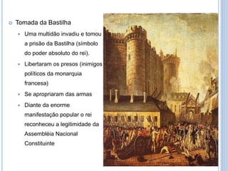  Tomada da Bastilha
 Uma multidão invadiu e tomou
a prisão da Bastilha (símbolo
do poder absoluto do rei).
 Libertaram os presos (inimigos
políticos da monarquia
francesa)
 Se apropriaram das armas
 Diante da enorme
manifestação popular o rei
reconheceu a legitimidade da
Assembléia Nacional
Constituinte
 