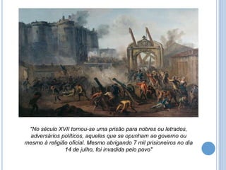 "No século XVII tornou-se uma prisão para nobres ou letrados,
adversários políticos, aqueles que se opunham ao governo ou
mesmo à religião oficial. Mesmo abrigando 7 mil prisioneiros no dia
14 de julho, foi invadida pelo povo"
 