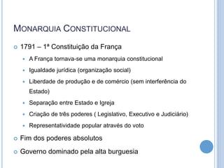 MONARQUIA CONSTITUCIONAL
 1791 – 1ª Constituição da França
 A França tornava-se uma monarquia constitucional
 Igualdade jurídica (organização social)
 Liberdade de produção e de comércio (sem interferência do
Estado)
 Separação entre Estado e Igreja
 Criação de três poderes ( Legislativo, Executivo e Judiciário)
 Representatividade popular através do voto
 Fim dos poderes absolutos
 Governo dominado pela alta burguesia
 