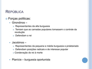 REPÚBLICA
 Forças políticas:
 Girondinos –
 Representantes da alta burguesia
 Temiam que as camadas populares tomassem o controle da
revolução
 Defendiam o rei
 Jacobinos –
 Representantes da pequena e média burguesia e proletariado
 Defendiam posições radicais e de interesse popular
 Condenação do rei à morte
 Planície – burguesia oportunista
 