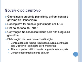 GOVERNO DO DIRETÓRIO
 Girondinos e grupo da planície se uniram contra o
governo de Robespierre
 Robespierre foi preso e guilhotinado em 1794
 Fim do período do Terror
 Convenção Nacional controlada pela alta burguesia
girondina
 Elaboração de uma nova constituição
 Continuidade do regime republicano. Agora controlado
pelo Diretório ( composto por 5 membros)
 Afirmar o poder político da alta burguesia sobre o país
 Conter o descontentamento popular
 