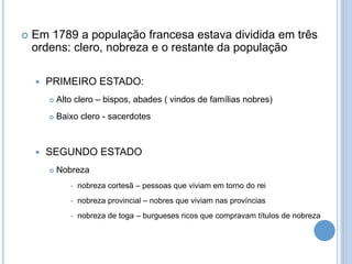  Em 1789 a população francesa estava dividida em três
ordens: clero, nobreza e o restante da população
 PRIMEIRO ESTADO:
 Alto clero – bispos, abades ( vindos de famílias nobres)
 Baixo clero - sacerdotes
 SEGUNDO ESTADO
 Nobreza
 nobreza cortesã – pessoas que viviam em torno do rei
 nobreza provincial – nobres que viviam nas províncias
 nobreza de toga – burgueses ricos que compravam títulos de nobreza
 