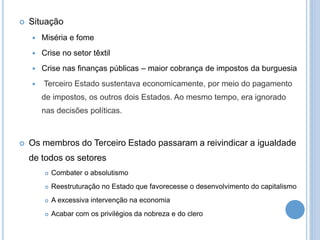  Situação
 Miséria e fome
 Crise no setor têxtil
 Crise nas finanças públicas – maior cobrança de impostos da burguesia
 Terceiro Estado sustentava economicamente, por meio do pagamento
de impostos, os outros dois Estados. Ao mesmo tempo, era ignorado
nas decisões políticas.
 Os membros do Terceiro Estado passaram a reivindicar a igualdade
de todos os setores
 Combater o absolutismo
 Reestruturação no Estado que favorecesse o desenvolvimento do capitalismo
 A excessiva intervenção na economia
 Acabar com os privilégios da nobreza e do clero
 