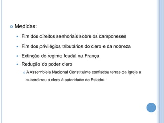  Medidas:
 Fim dos direitos senhoriais sobre os camponeses
 Fim dos privilégios tributários do clero e da nobreza
 Extinção do regime feudal na França
 Redução do poder clero
 A Assembleia Nacional Constituinte confiscou terras da Igreja e
subordinou o clero à autoridade do Estado.
 