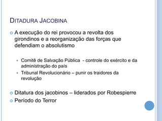 DITADURA JACOBINA
 A execução do rei provocou a revolta dos
girondinos e a reorganização das forças que
defendiam o absolutismo
 Comitê de Salvação Pública - controle do exército e da
administração do país
 Tribunal Revolucionário – punir os traidores da
revolução
 Ditatura dos jacobinos – liderados por Robespierre
 Período do Terror
 