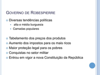 GOVERNO DE ROBESPIERRE
 Diversas tendências políticas
 alta e média burguesia
 Camadas populares
 Tabelamento dos preços dos produtos
 Aumento dos impostos para os mais ricos
 Maior proteção legal para os pobres
 Conquistas no setor militar
 Entrou em vigor a nova Constituição da República
 