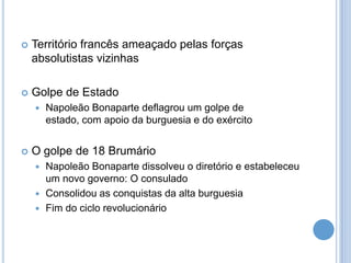  Território francês ameaçado pelas forças
absolutistas vizinhas
 Golpe de Estado
 Napoleão Bonaparte deflagrou um golpe de
estado, com apoio da burguesia e do exército
 O golpe de 18 Brumário
 Napoleão Bonaparte dissolveu o diretório e estabeleceu
um novo governo: O consulado
 Consolidou as conquistas da alta burguesia
 Fim do ciclo revolucionário
 