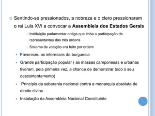  Sentindo-se pressionados, a nobreza e o clero pressionaram
o rei Luís XVI a convocar a Assembleia dos Estados Gerais
 Instituição parlamentar antiga que tinha a participação de
representantes das três ordens
 Sistema de votação era feito por ordem
 Favoreceu os interesses da burguesia
 Grande participação popular ( as massas camponesas e urbanas
tiveram, pela primeira vez, a chance de demonstrar todo o seu
descontentamento)
 Princípio da soberania nacional contra a monarquia absoluta de
direito divino
 Instalação da Assembleia Nacional Constituinte
 