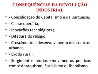 CONSEQUÊNCIAS DA REVOLUÇÃO
INDUSTRIAL
• - Consolidação do Capitalismo e da Burguesia;
• - Classe operária;
• - Inovações tecnológicas ;
• - Ditadura do relógio;
• - Crescimento e desenvolvimento dos centros
urbanos;
• - Êxodo rural;
• - Surgimentos teorias e movimentos políticos
como: Anarquismo, Socialismo e Liberalismo
 