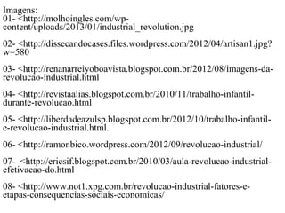 micas/ImageImagens
Imagens
ns
Imagens
Imagens:
01- <http://molhoingles.com/wp-
content/uploads/2013/01/industrial_revolution.jpg
02- <http://dissecandocases.files.wordpress.com/2012/04/artisan1.jpg?
w=580
03- <http://renanarreiyoboavista.blogspot.com.br/2012/08/imagens-da-
revolucao-industrial.html
04- <http://revistaalias.blogspot.com.br/2010/11/trabalho-infantil-
durante-revolucao.html
05- <http://liberdadeazulsp.blogspot.com.br/2012/10/trabalho-infantil-
e-revolucao-industrial.html.
06- <http://ramonbico.wordpress.com/2012/09/revolucao-industrial/
07- <http://ericsif.blogspot.com.br/2010/03/aula-revolucao-industrial-
efetivacao-do.html
08- <http://www.not1.xpg.com.br/revolucao-industrial-fatores-e-
etapas-consequencias-sociais-economicas/
 
