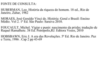 FONTE DE CONSULTA:
HUBERMAN, Leo. História da riqueza do homem. 18 ed., Rio de
Janeiro, Zahar, 1982
MORAES, José Geraldo Vinci de. História: Geral e Brasil: Ensino
Médio. Vol 2. 1ª Ed. São Paulo: Saraiva 2010.
FOUCAULT, Michel. Vigiar e punir: nascimento da prisão; tradução de
Raquel Ramalhete. 38 Ed. Petrópolis,RJ. Editora Vozes, 2010
HOBSBAWN, Eric J. A era das Revoluções. 5ª Ed. Rio de Janeiro. Paz
e Terra, 1986 . Cap 2 pp 43-69
 