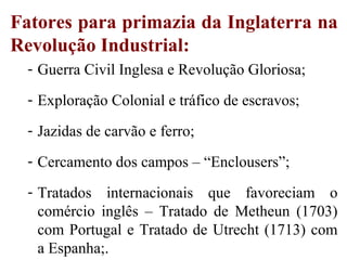 Fatores para primazia da Inglaterra na
Revolução Industrial:
- Guerra Civil Inglesa e Revolução Gloriosa;
- Exploração Colonial e tráfico de escravos;
- Jazidas de carvão e ferro;
- Cercamento dos campos – “Enclousers”;
- Tratados internacionais que favoreciam o
comércio inglês – Tratado de Metheun (1703)
com Portugal e Tratado de Utrecht (1713) com
a Espanha;.
 