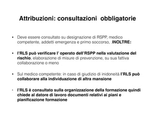 Attribuzioni: consultazioni obbligatorie
• Deve essere consultato su designazione di RSPP, medico
competente, addetti emergenza e primo soccorso, .INOLTRE:!
• l’RLS può veriﬁcare l’ operato dell’RSPP nella valutazione del
rischio, elaborazione di misure di prevenzione, su sua fattiva
collaborazione o meno
• Sul medico competente: in caso di giudizio di inidoneità l’RLS può
collaborare alla individuazione di altra mansione!
• l’RLS è consultato sulla organizzazione della formazione quindi
chiede al datore di lavoro documenti relativi ai piani e
pianiﬁcazione formazione
 