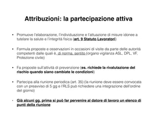Attribuzioni: la partecipazione attiva
• Promuove l’elaborazione, l’individuazione e l’attuazione di misure idonee a
tutelare la salute e l’integrità ﬁsica (art. 9 Statuto Lavoratori)
• Formula proposte e osservazioni in occasioni di visite da parte delle autorità
competenti dalle quali è, di norma, sentito (organo vigilanza ASL, DPL, VF,
Protezione civile)
• Fa proposte sull’attività di prevenzione (es. richiede la rivalutazione del
rischio quando siano cambiate le condizioni)
• Partecipa alla riunione periodica (art. 35) (la riunione deve essere convocata
con un preavviso di 5 gg e l’RLS può richiedere una integrazione dell’ordine
del giorno)
• Già alcuni gg. prima si può far pervenire al datore di lavoro un elenco di
punti della riunione
 