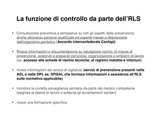 La funzione di controllo da parte dell’RLS
• Consultazione preventiva e tempestiva su tutti gli aspetti della prevenzione,
anche attraverso persone qualiﬁcate ed esperte messe a disposizione
dall’organismo paritetico (Accordo interconfederale Confapi)!
• Riceve informazioni e documentazione su valutazione rischio, le misure di
prevenzione, sostanze e preparati pericolosi, organizzazione e ambienti di lavoro
(es. accesso alle schede di rischio tecniche, al registro malattie e infortuni)
• riceve informazioni dai servizi di vigilanza (servizi di prevenzione presenti nelle
ASL o nelle DPL es. SPISAL che fornisce informazioni e assistenza all’RLS
sulla normativa applicabile)
• monitora la corretta sorveglianza sanitaria da parte del medico competente
(segnala al datore di lavoro e sollecita gli accertamenti sanitari)
• riceve una formazione speciﬁca
 