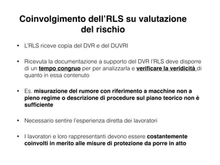 • L’RLS riceve copia del DVR e del DUVRI
• Ricevuta la documentazione a supporto del DVR l’RLS deve disporre
di un tempo congruo per per analizzarla e veriﬁcare la veridicità di
quanto in essa contenuto
• Es. misurazione del rumore con riferimento a macchine non a
pieno regime o descrizione di procedure sul piano teorico non è
sufﬁciente!
• Necessario sentire l’esperienza diretta dei lavoratori
• I lavoratori e loro rappresentanti devono essere costantemente
coinvolti in merito alle misure di protezione da porre in atto
Coinvolgimento dell’RLS su valutazione
del rischio
 