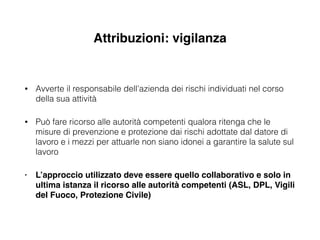 Attribuzioni: vigilanza
• Avverte il responsabile dell’azienda dei rischi individuati nel corso
della sua attività
• Può fare ricorso alle autorità competenti qualora ritenga che le
misure di prevenzione e protezione dai rischi adottate dal datore di
lavoro e i mezzi per attuarle non siano idonei a garantire la salute sul
lavoro
• L’approccio utilizzato deve essere quello collaborativo e solo in
ultima istanza il ricorso alle autorità competenti (ASL, DPL, Vigili
del Fuoco, Protezione Civile)
 