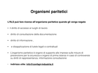 Organismi paritetici
L’RLS può fare ricorso all’organismo paritetico quando gli venga negato !
• il diritto di accesso ai luoghi di lavoro
• diritto di consultazione della documentazione
• diritto di informazione ,
• e disapplicazione di tutele legali e contrattuali
• L’organismo paritetico è organo di supporto alle imprese sulle misure di
prevenzione per la sicurezza e organo di prima istanza in caso di controversie
su diritti di rappresentanza, informazione consultazione
• indirizzo utile: info@confapi-industria.it
 
