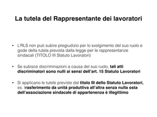 La tutela del Rappresentante dei lavoratori
• L’RLS non può subire pregiudizio per lo svolgimento del suo ruolo e
gode della tutela prevista dalla legge per le rappresentanze
sindacali (TITOLO III Statuto Lavoratori)
• Se subisce discriminazioni a causa del suo ruolo, tali atti
discriminatori sono nulli ai sensi dell’art. 15 Statuto Lavoratori!
• Si applicano le tutele previste dal titolo III dello Statuto Lavoratori,
es. trasferimento da unità produttiva all’altra senza nulla osta
dell’associazione sindacale di appartenenza è illegittimo
 