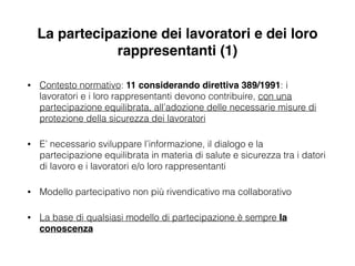 La partecipazione dei lavoratori e dei loro
rappresentanti (1)
• Contesto normativo: 11 considerando direttiva 389/1991: i
lavoratori e i loro rappresentanti devono contribuire, con una
partecipazione equilibrata, all’adozione delle necessarie misure di
protezione della sicurezza dei lavoratori
• E’ necessario sviluppare l’informazione, il dialogo e la
partecipazione equilibrata in materia di salute e sicurezza tra i datori
di lavoro e i lavoratori e/o loro rappresentanti
• Modello partecipativo non più rivendicativo ma collaborativo
• La base di qualsiasi modello di partecipazione è sempre la
conoscenza
 