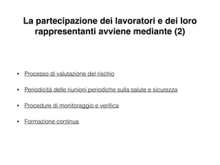 La partecipazione dei lavoratori e dei loro
rappresentanti avviene mediante (2)
• Processo di valutazione del rischio
• Periodicità delle riunioni periodiche sulla salute e sicurezza
• Procedure di monitoraggio e veriﬁca
• Formazione continua
 